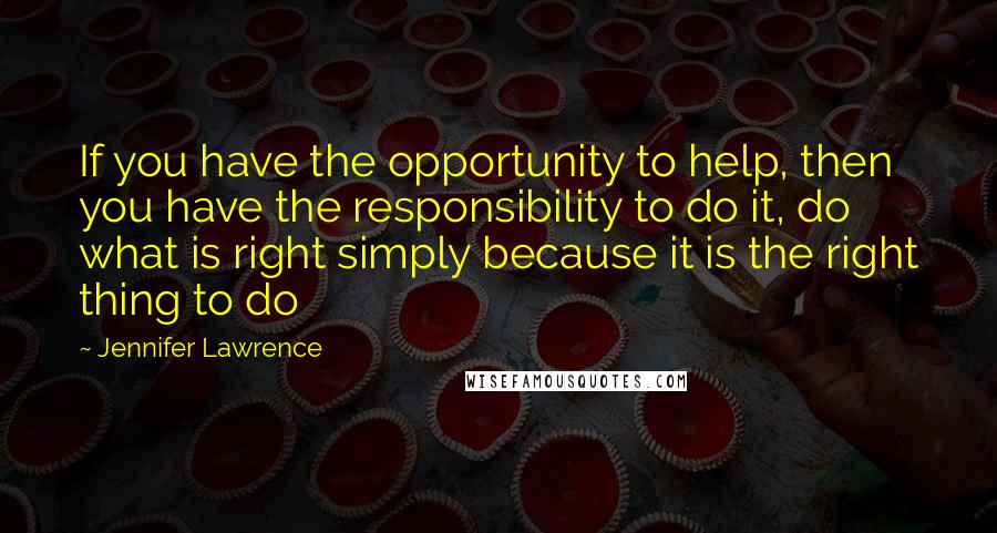 Jennifer Lawrence Quotes: If you have the opportunity to help, then you have the responsibility to do it, do what is right simply because it is the right thing to do