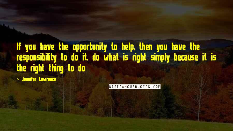 Jennifer Lawrence Quotes: If you have the opportunity to help, then you have the responsibility to do it, do what is right simply because it is the right thing to do
