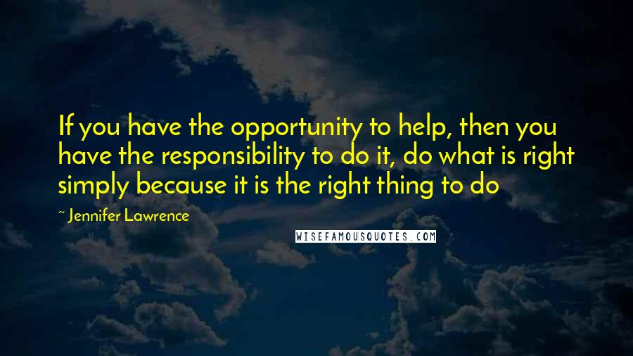 Jennifer Lawrence Quotes: If you have the opportunity to help, then you have the responsibility to do it, do what is right simply because it is the right thing to do