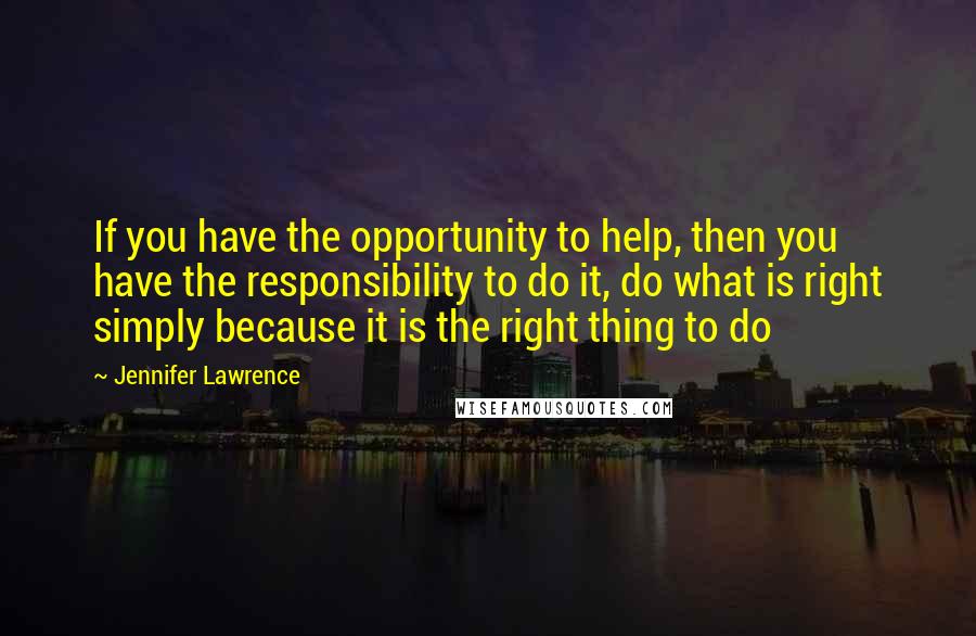 Jennifer Lawrence Quotes: If you have the opportunity to help, then you have the responsibility to do it, do what is right simply because it is the right thing to do