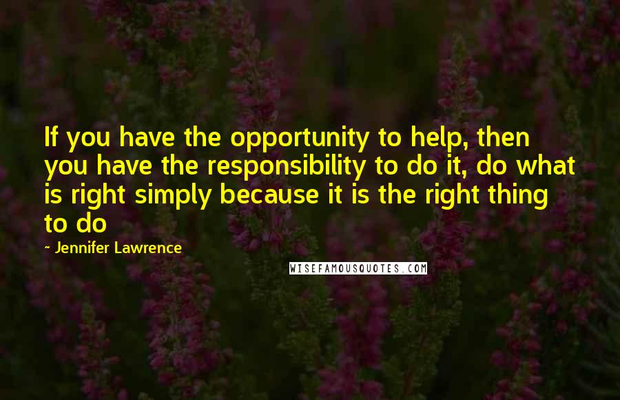 Jennifer Lawrence Quotes: If you have the opportunity to help, then you have the responsibility to do it, do what is right simply because it is the right thing to do