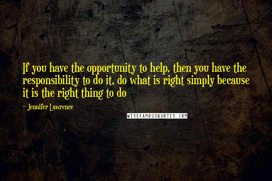 Jennifer Lawrence Quotes: If you have the opportunity to help, then you have the responsibility to do it, do what is right simply because it is the right thing to do