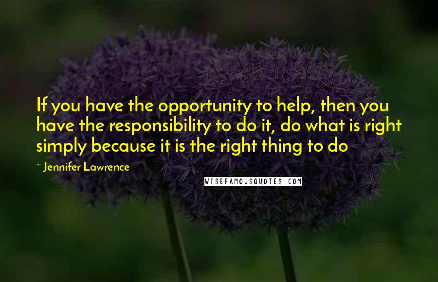 Jennifer Lawrence Quotes: If you have the opportunity to help, then you have the responsibility to do it, do what is right simply because it is the right thing to do