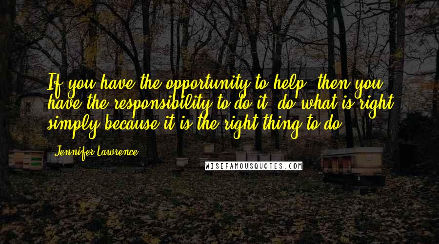 Jennifer Lawrence Quotes: If you have the opportunity to help, then you have the responsibility to do it, do what is right simply because it is the right thing to do