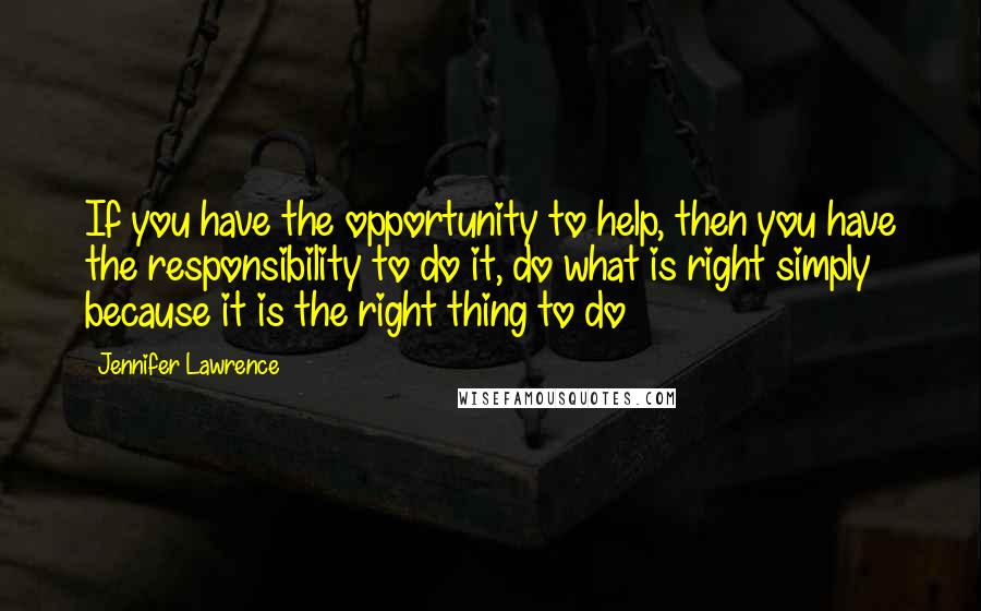 Jennifer Lawrence Quotes: If you have the opportunity to help, then you have the responsibility to do it, do what is right simply because it is the right thing to do