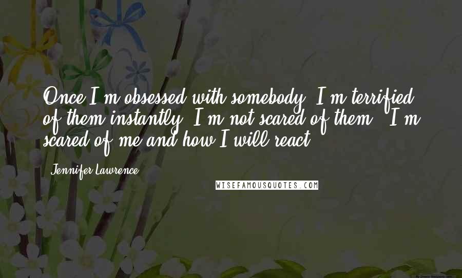 Jennifer Lawrence Quotes: Once I'm obsessed with somebody, I'm terrified of them instantly. I'm not scared of them - I'm scared of me and how I will react,