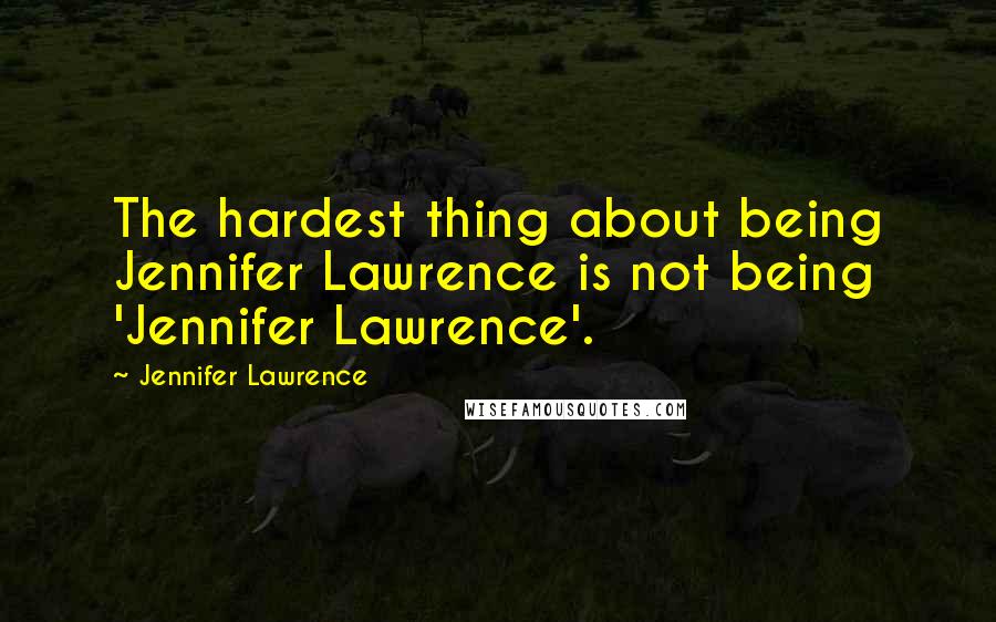 Jennifer Lawrence Quotes: The hardest thing about being Jennifer Lawrence is not being 'Jennifer Lawrence'.