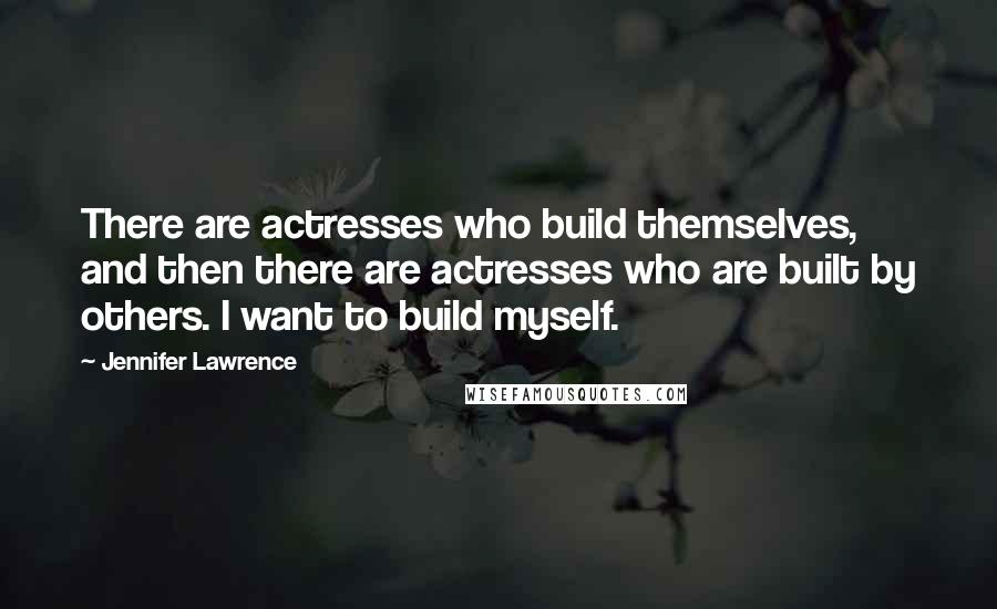 Jennifer Lawrence Quotes: There are actresses who build themselves, and then there are actresses who are built by others. I want to build myself.