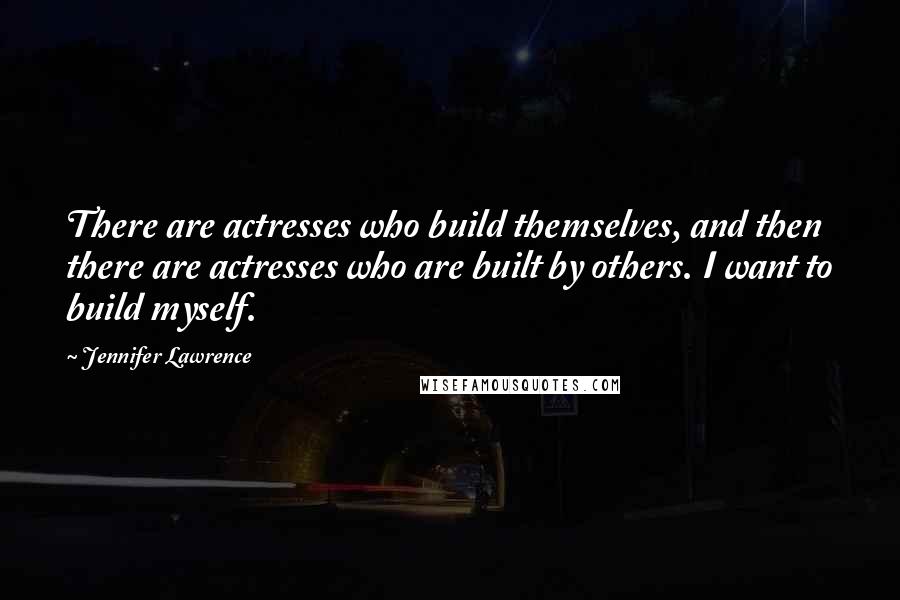 Jennifer Lawrence Quotes: There are actresses who build themselves, and then there are actresses who are built by others. I want to build myself.
