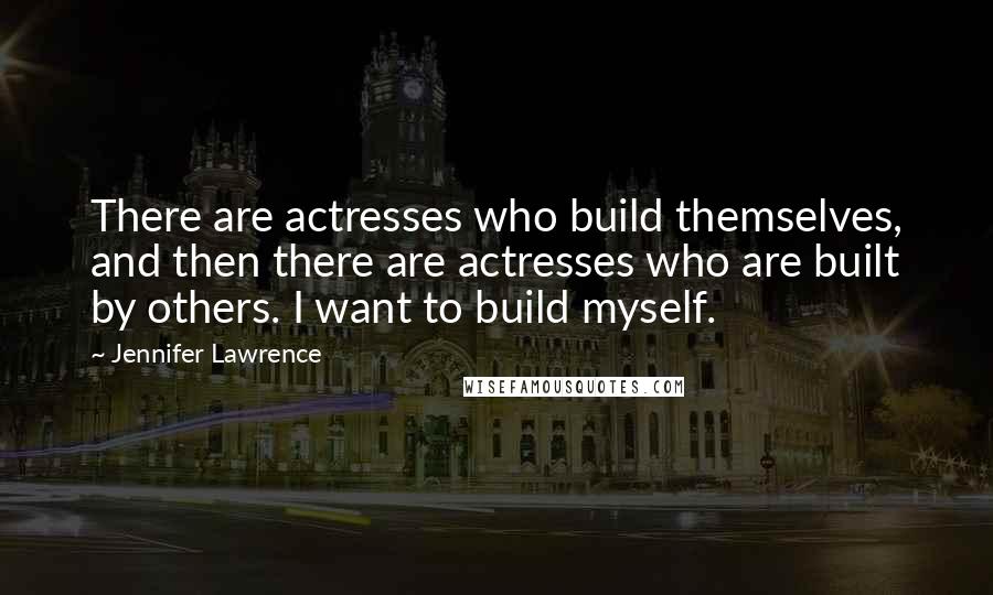 Jennifer Lawrence Quotes: There are actresses who build themselves, and then there are actresses who are built by others. I want to build myself.