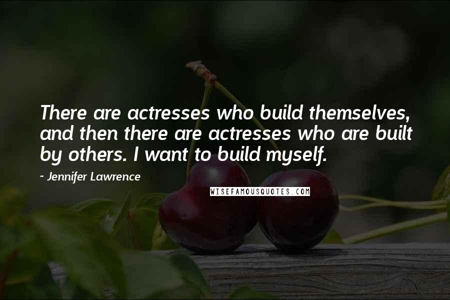 Jennifer Lawrence Quotes: There are actresses who build themselves, and then there are actresses who are built by others. I want to build myself.