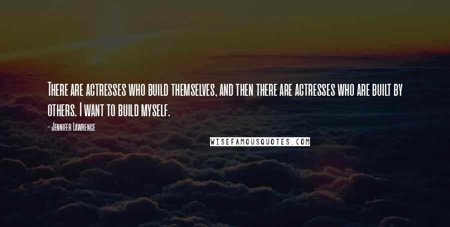 Jennifer Lawrence Quotes: There are actresses who build themselves, and then there are actresses who are built by others. I want to build myself.