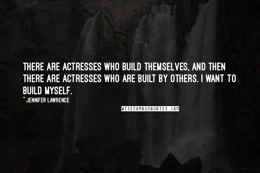 Jennifer Lawrence Quotes: There are actresses who build themselves, and then there are actresses who are built by others. I want to build myself.