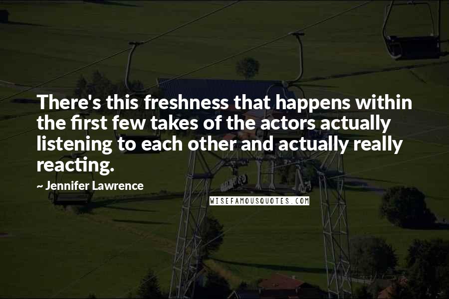 Jennifer Lawrence Quotes: There's this freshness that happens within the first few takes of the actors actually listening to each other and actually really reacting.