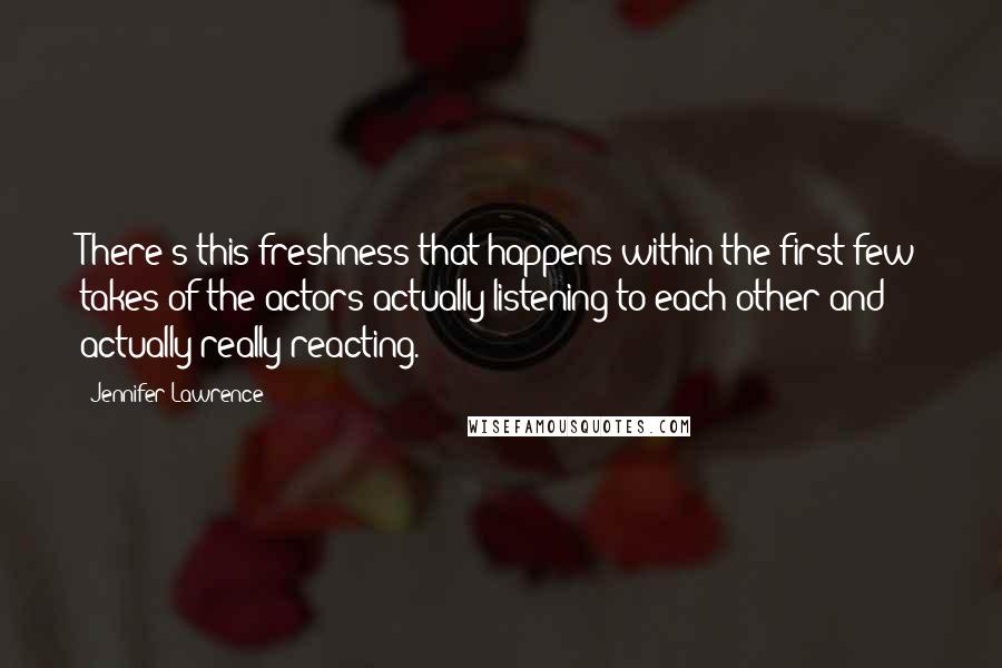 Jennifer Lawrence Quotes: There's this freshness that happens within the first few takes of the actors actually listening to each other and actually really reacting.