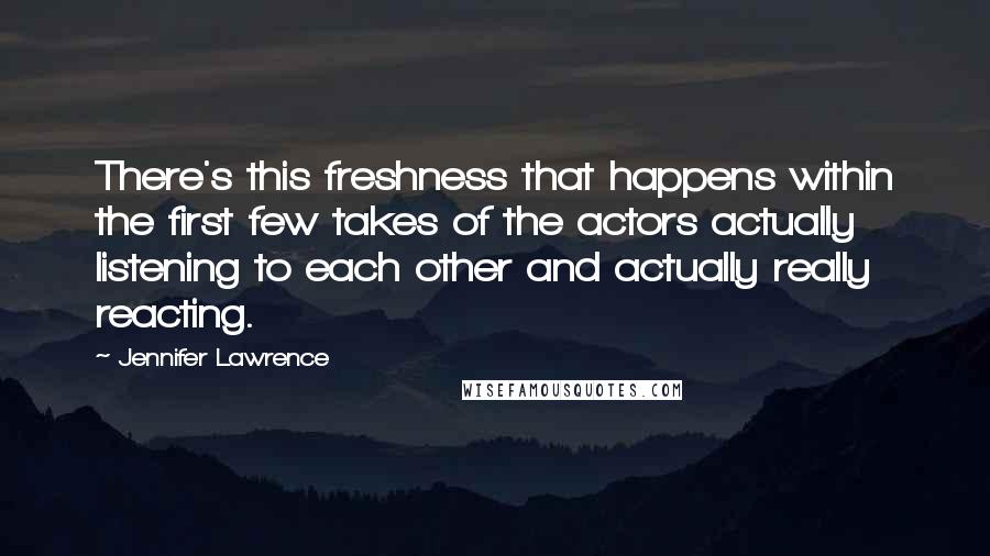 Jennifer Lawrence Quotes: There's this freshness that happens within the first few takes of the actors actually listening to each other and actually really reacting.