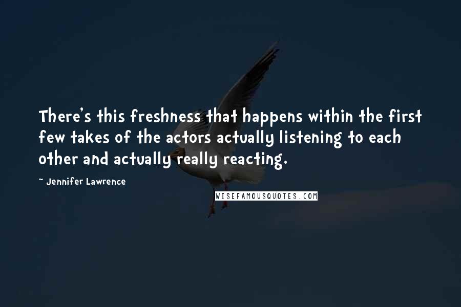 Jennifer Lawrence Quotes: There's this freshness that happens within the first few takes of the actors actually listening to each other and actually really reacting.