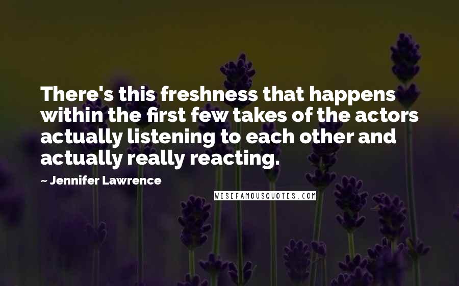 Jennifer Lawrence Quotes: There's this freshness that happens within the first few takes of the actors actually listening to each other and actually really reacting.