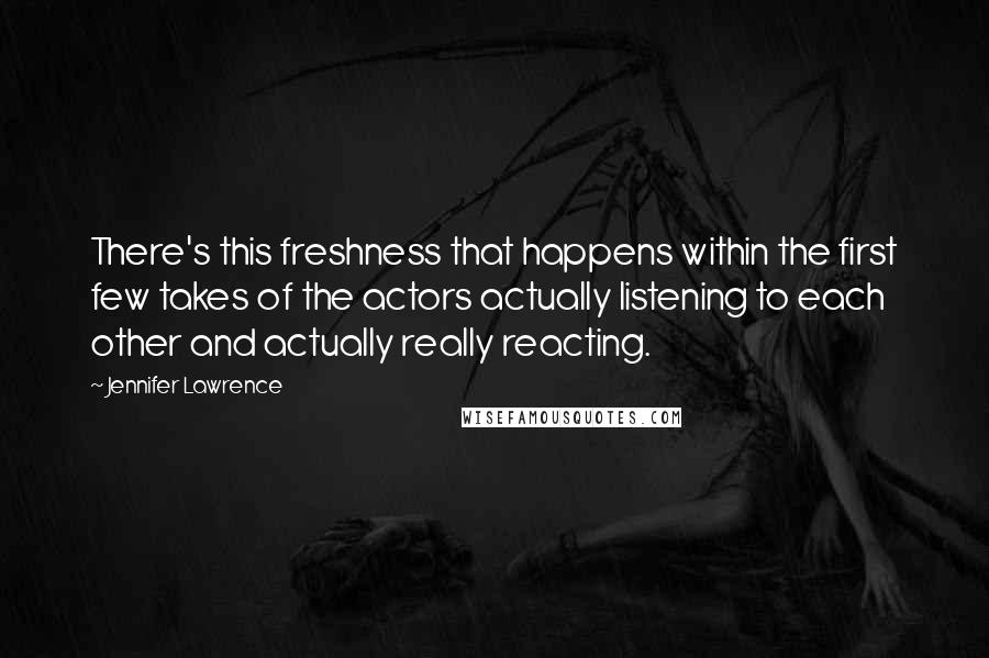 Jennifer Lawrence Quotes: There's this freshness that happens within the first few takes of the actors actually listening to each other and actually really reacting.