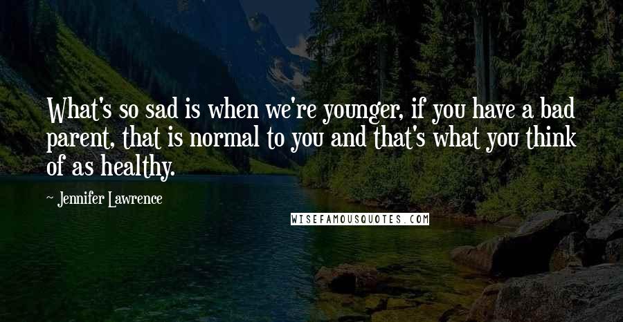 Jennifer Lawrence Quotes: What's so sad is when we're younger, if you have a bad parent, that is normal to you and that's what you think of as healthy.