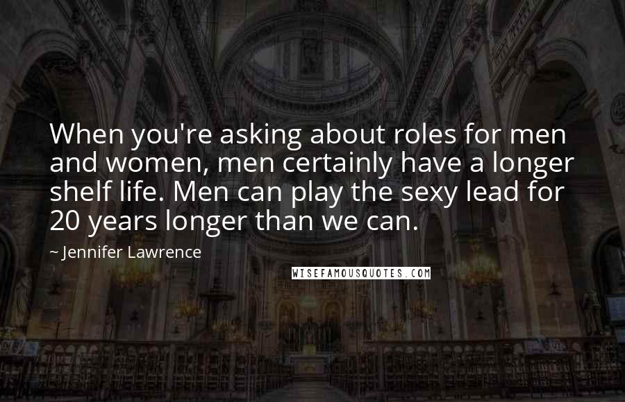 Jennifer Lawrence Quotes: When you're asking about roles for men and women, men certainly have a longer shelf life. Men can play the sexy lead for 20 years longer than we can.