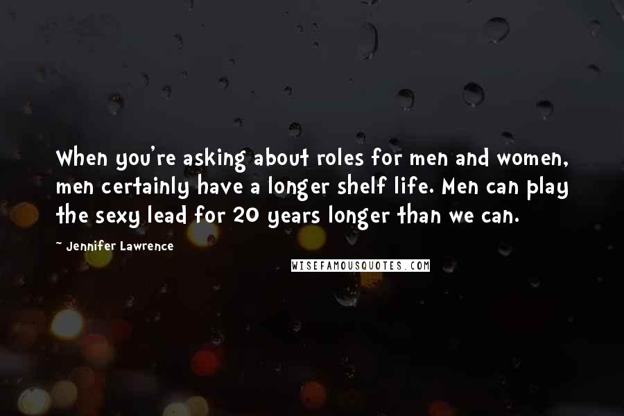 Jennifer Lawrence Quotes: When you're asking about roles for men and women, men certainly have a longer shelf life. Men can play the sexy lead for 20 years longer than we can.