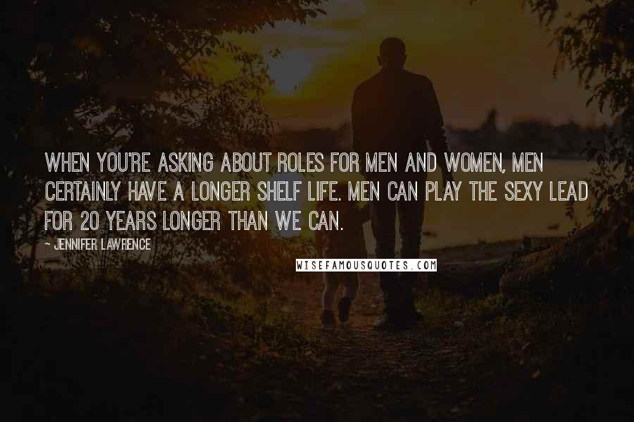 Jennifer Lawrence Quotes: When you're asking about roles for men and women, men certainly have a longer shelf life. Men can play the sexy lead for 20 years longer than we can.