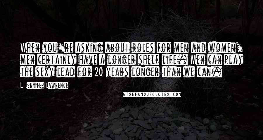 Jennifer Lawrence Quotes: When you're asking about roles for men and women, men certainly have a longer shelf life. Men can play the sexy lead for 20 years longer than we can.