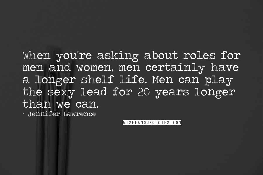 Jennifer Lawrence Quotes: When you're asking about roles for men and women, men certainly have a longer shelf life. Men can play the sexy lead for 20 years longer than we can.