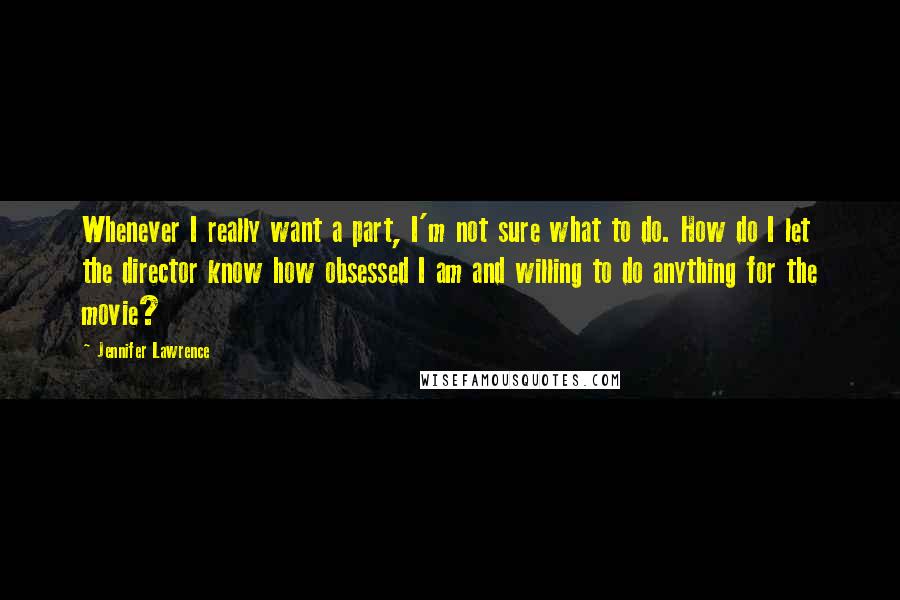 Jennifer Lawrence Quotes: Whenever I really want a part, I'm not sure what to do. How do I let the director know how obsessed I am and willing to do anything for the movie?