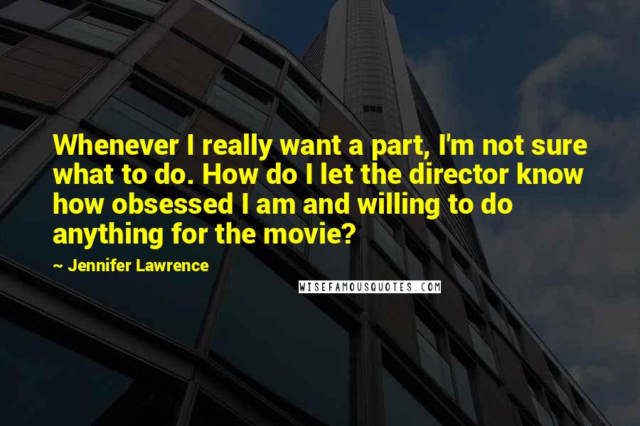 Jennifer Lawrence Quotes: Whenever I really want a part, I'm not sure what to do. How do I let the director know how obsessed I am and willing to do anything for the movie?