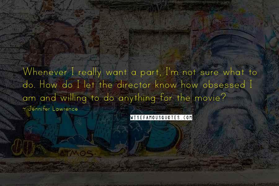 Jennifer Lawrence Quotes: Whenever I really want a part, I'm not sure what to do. How do I let the director know how obsessed I am and willing to do anything for the movie?