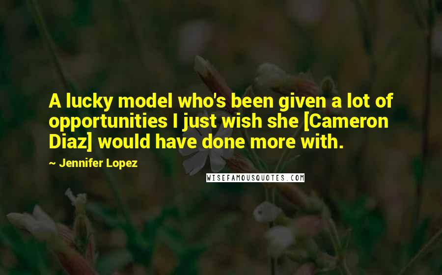 Jennifer Lopez Quotes: A lucky model who's been given a lot of opportunities I just wish she [Cameron Diaz] would have done more with.