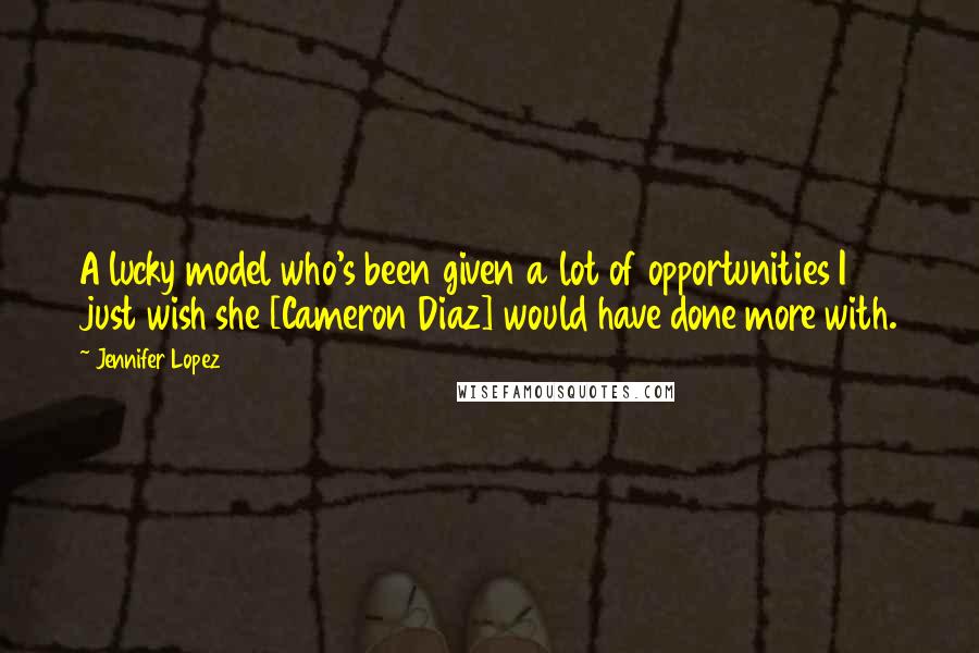 Jennifer Lopez Quotes: A lucky model who's been given a lot of opportunities I just wish she [Cameron Diaz] would have done more with.