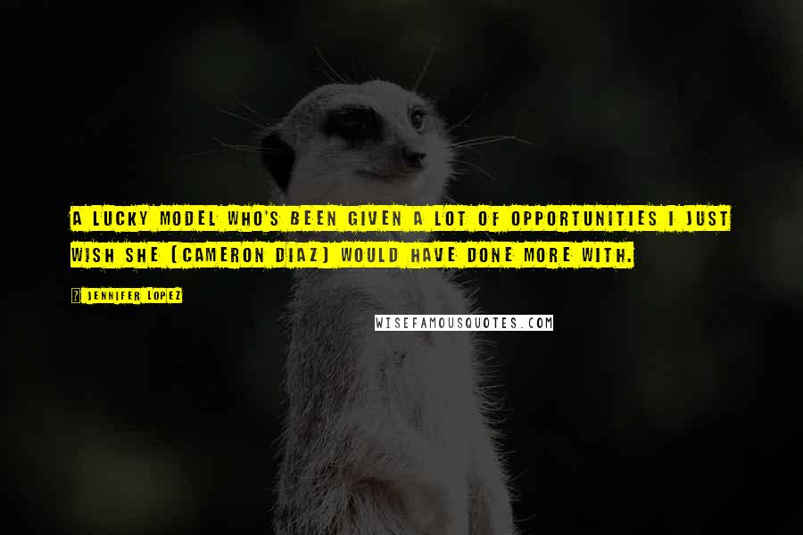 Jennifer Lopez Quotes: A lucky model who's been given a lot of opportunities I just wish she [Cameron Diaz] would have done more with.