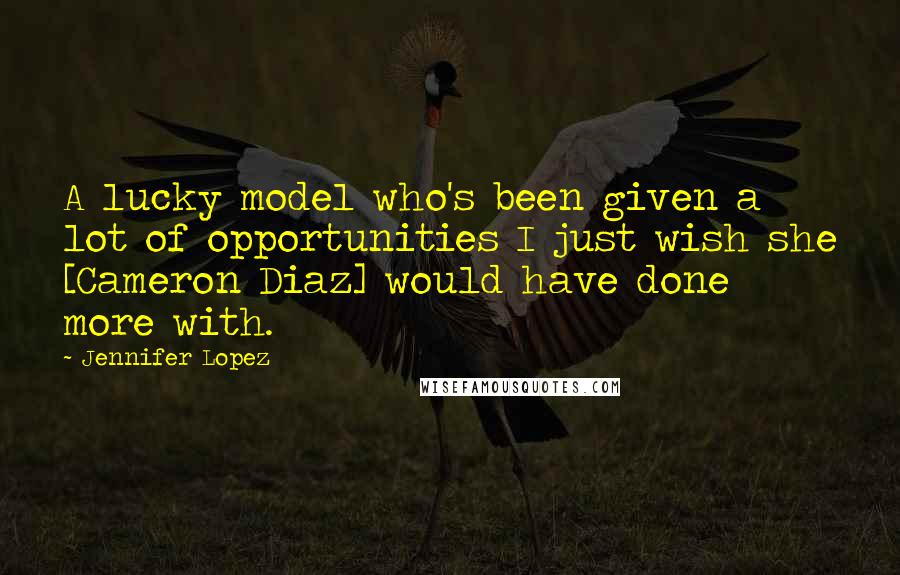 Jennifer Lopez Quotes: A lucky model who's been given a lot of opportunities I just wish she [Cameron Diaz] would have done more with.