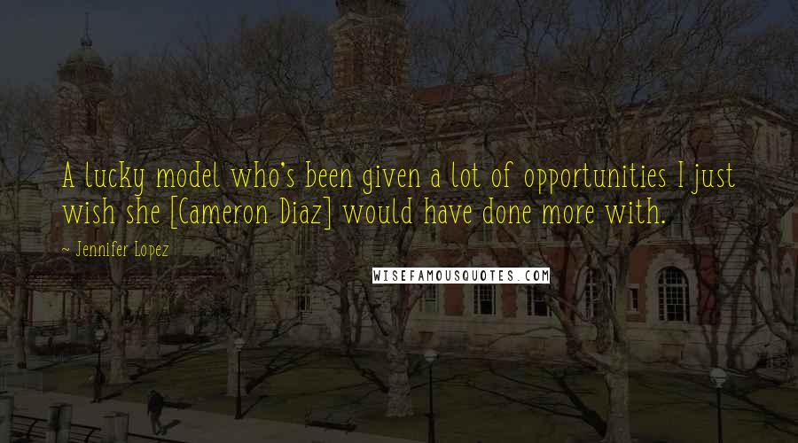 Jennifer Lopez Quotes: A lucky model who's been given a lot of opportunities I just wish she [Cameron Diaz] would have done more with.