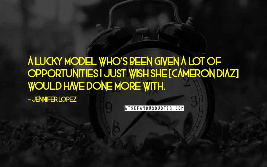 Jennifer Lopez Quotes: A lucky model who's been given a lot of opportunities I just wish she [Cameron Diaz] would have done more with.