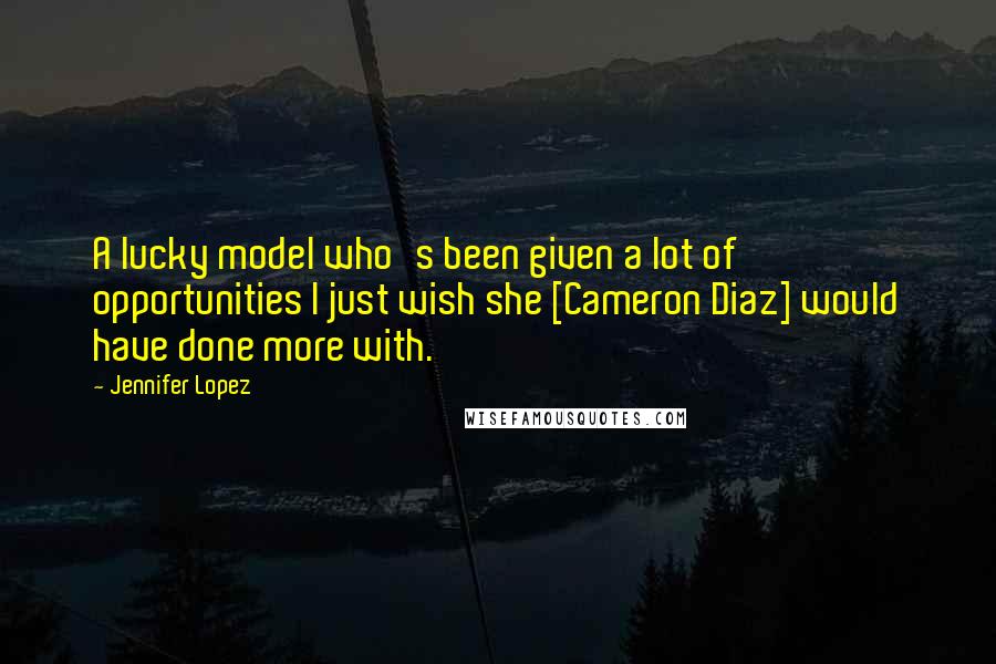 Jennifer Lopez Quotes: A lucky model who's been given a lot of opportunities I just wish she [Cameron Diaz] would have done more with.