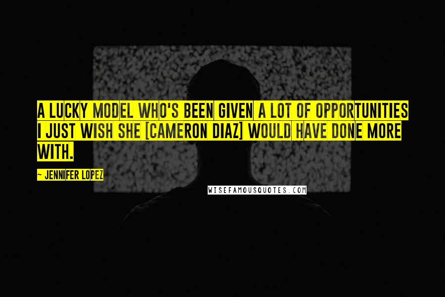 Jennifer Lopez Quotes: A lucky model who's been given a lot of opportunities I just wish she [Cameron Diaz] would have done more with.