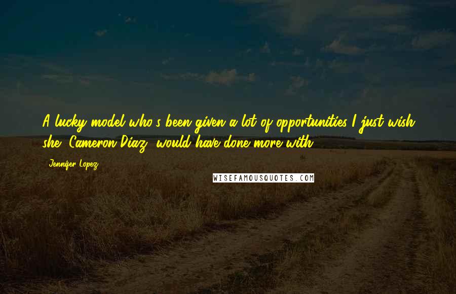 Jennifer Lopez Quotes: A lucky model who's been given a lot of opportunities I just wish she [Cameron Diaz] would have done more with.