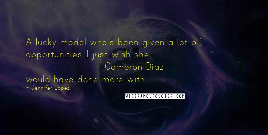 Jennifer Lopez Quotes: A lucky model who's been given a lot of opportunities I just wish she [Cameron Diaz] would have done more with.