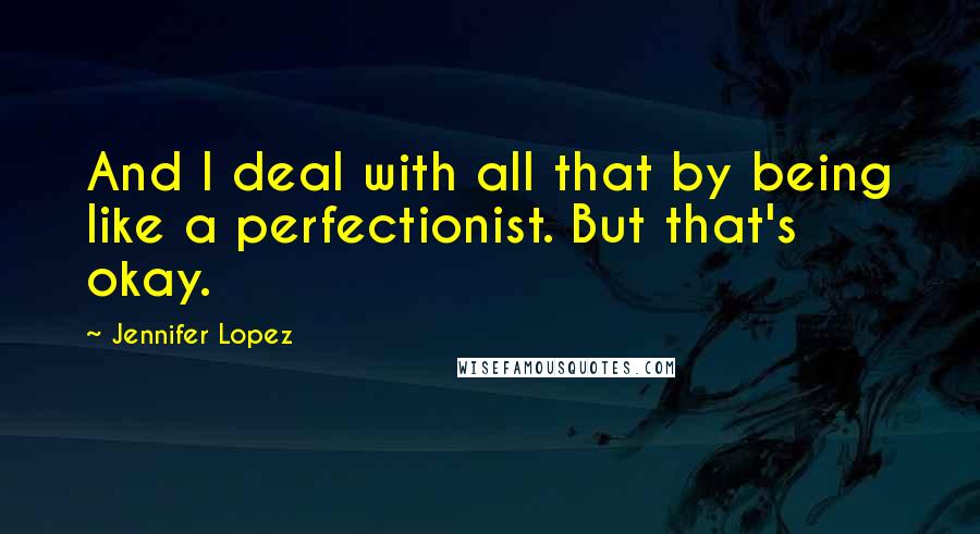 Jennifer Lopez Quotes: And I deal with all that by being like a perfectionist. But that's okay.