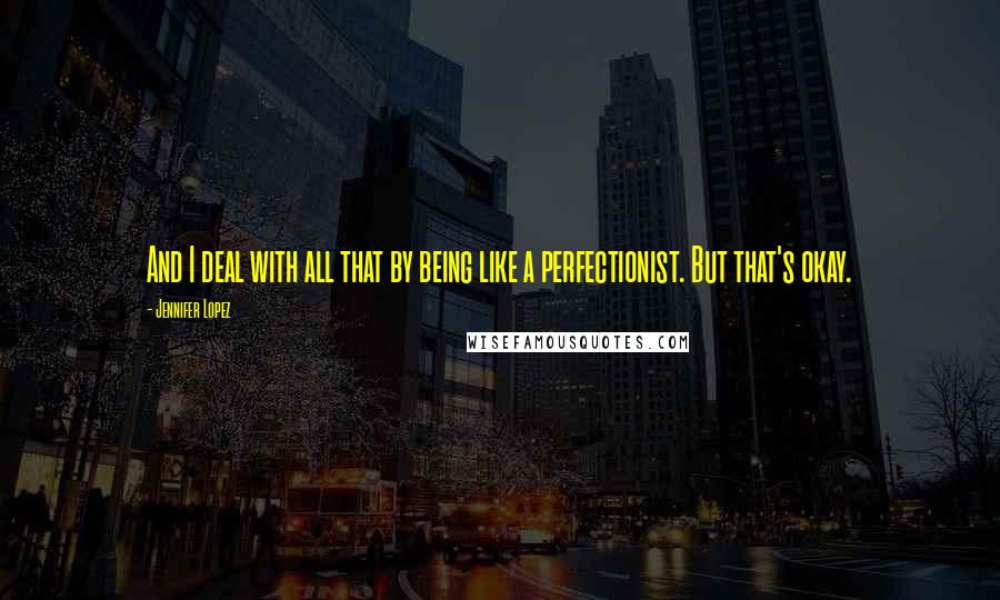 Jennifer Lopez Quotes: And I deal with all that by being like a perfectionist. But that's okay.
