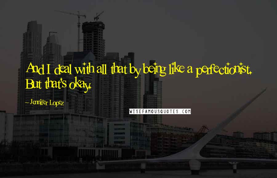 Jennifer Lopez Quotes: And I deal with all that by being like a perfectionist. But that's okay.
