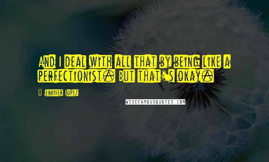 Jennifer Lopez Quotes: And I deal with all that by being like a perfectionist. But that's okay.