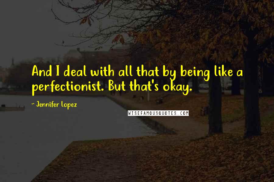 Jennifer Lopez Quotes: And I deal with all that by being like a perfectionist. But that's okay.