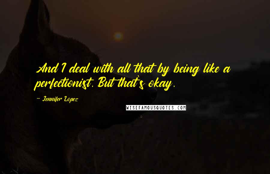 Jennifer Lopez Quotes: And I deal with all that by being like a perfectionist. But that's okay.