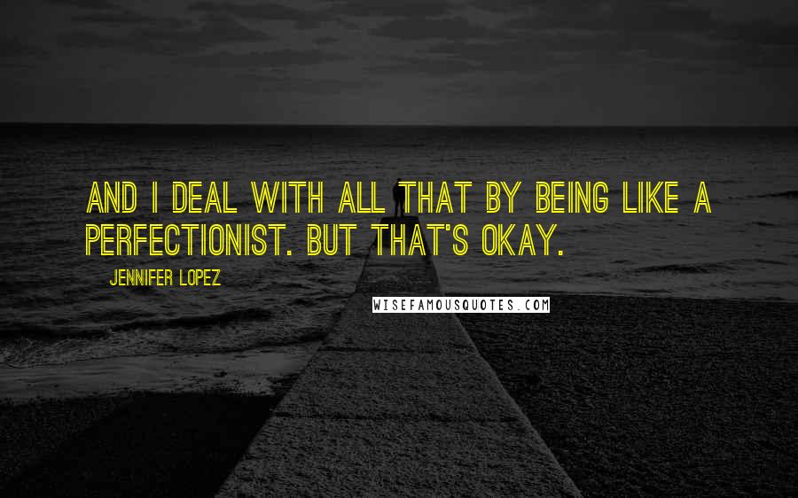 Jennifer Lopez Quotes: And I deal with all that by being like a perfectionist. But that's okay.