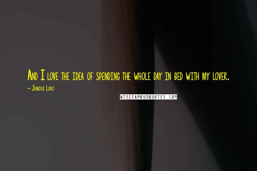 Jennifer Lopez Quotes: And I love the idea of spending the whole day in bed with my lover.